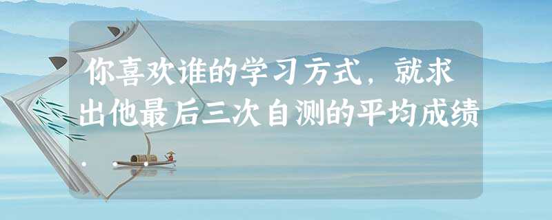 你喜欢谁的学习方式,就求出他最后三次自测的平均成绩... 你喜欢谁的学习方式,就求出他最后三次自测的平均成绩...