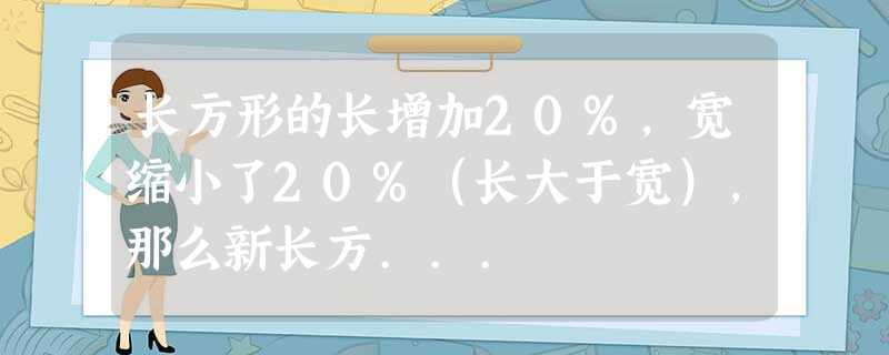 长方形的长增加20%,宽缩小了20%(长大于宽),那么新长方... 长方形的长增加20%,宽缩小了20%(长大于宽),那么新长方...