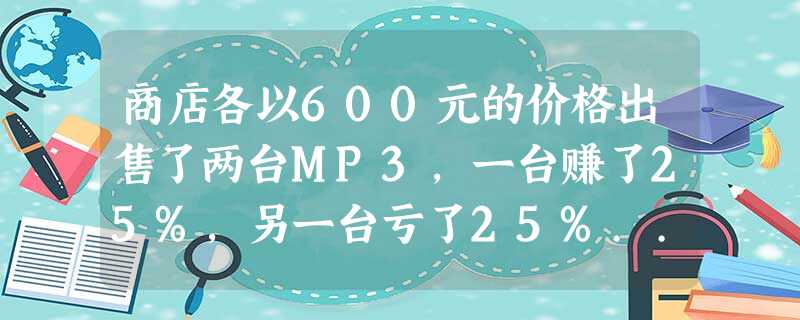 商店各以600元的价格出售了两台MP3,一台赚了25%,另一台亏了25%... 商店各以600元的价格出售了两台MP3,一台赚了25%,另一台亏了25%...