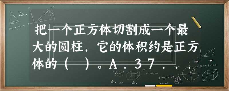 把一个正方体切割成一个最大的圆柱,它的体积约是正方体的( )。A.37... 把一个正方体切割成一个最大的圆柱,它的体积约是正方体的( )。A.37...