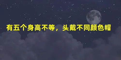 有五个身高不等,头戴不同颜色帽子的同学站在一起,已知戴红帽子的比戴黑帽子的高... 有五个身高不等,头戴不同颜色帽子的同学站在一起,已知戴红帽子的比戴黑帽子的高...