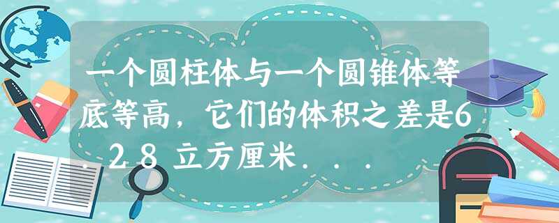一个圆柱体与一个圆锥体等底等高,它们的体积之差是6.28立方厘米... 一个圆柱体与一个圆锥体等底等高,它们的体积之差是6.28立方厘米...