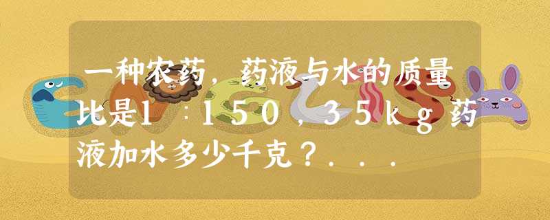 一种农药,药液与水的质量比是1∶150,35kg药液加水多少千克?... 一种农药,药液与水的质量比是1∶150,35kg药液加水多少千克?...