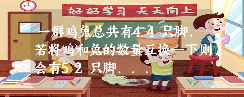 一群鸡兔总共有44只脚,若将鸡和兔的数量互换一下则会有52只脚... 一群鸡兔总共有44只脚,若将鸡和兔的数量互换一下则会有52只脚...