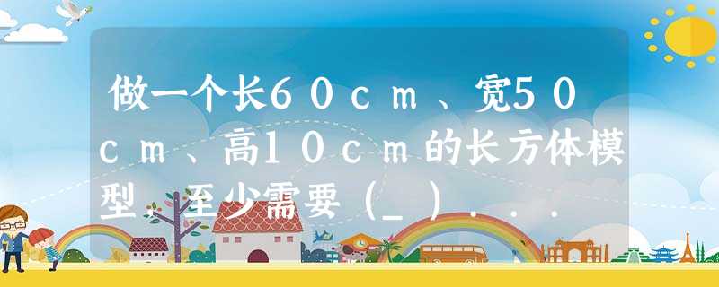 做一个长60cm、宽50cm、高10cm的长方体模型,至少需要(_)... 做一个长60cm、宽50cm、高10cm的长方体模型,至少需要(_)...
