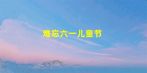 难忘六一儿童节 难忘六一儿童节