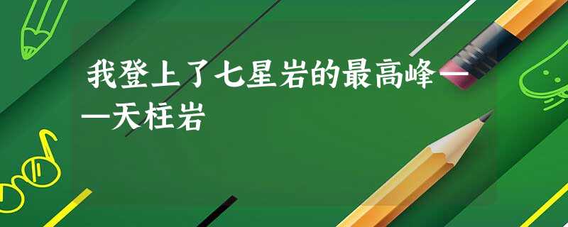 我登上了七星岩的最高峰——天柱岩 我登上了七星岩的最高峰——天柱岩