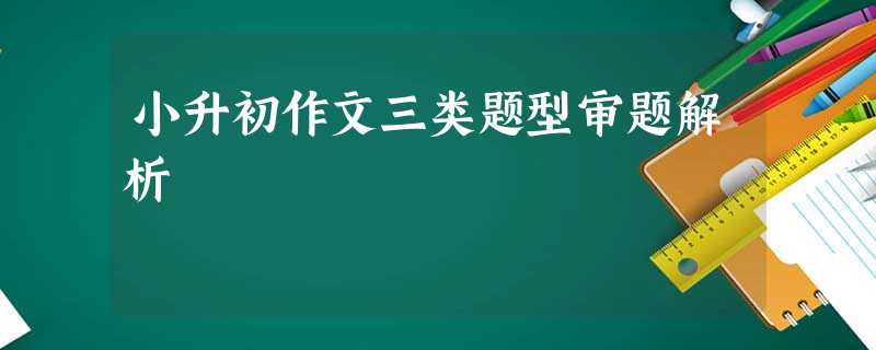 小升初作文三类题型审题解析 小升初作文三类题型审题解析