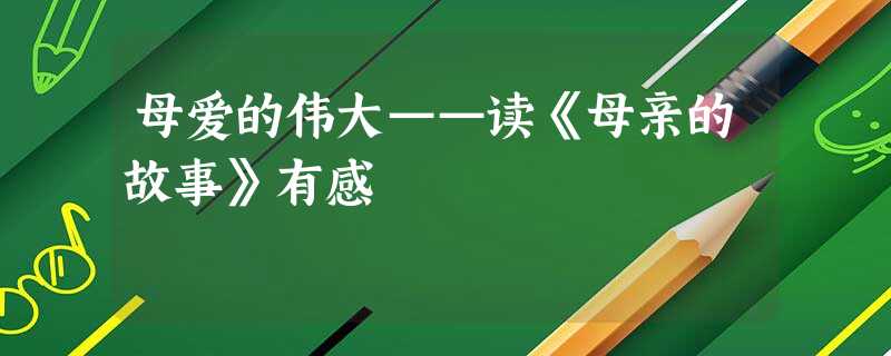 母爱的伟大——读《母亲的故事》有感 母爱的伟大——读《母亲的故事》有感
