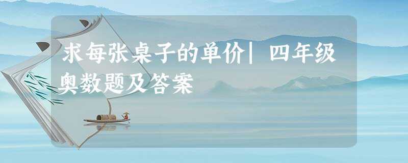 求每张桌子的单价|四年级奥数题及答案 求每张桌子的单价|四年级奥数题及答案