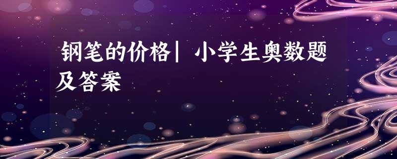 钢笔的价格|小学生奥数题及答案 钢笔的价格|小学生奥数题及答案