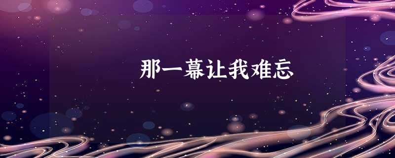 那一幕让我难忘 那一幕让我难忘