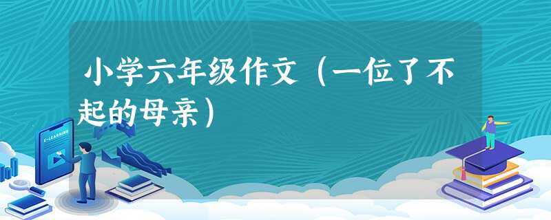 小学六年级作文(一位了不起的母亲) 小学六年级作文(一位了不起的母亲)
