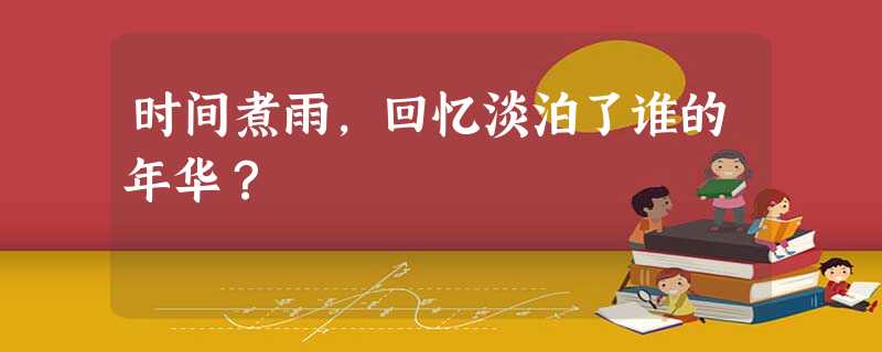时间煮雨,回忆淡泊了谁的年华? 时间煮雨,回忆淡泊了谁的年华?