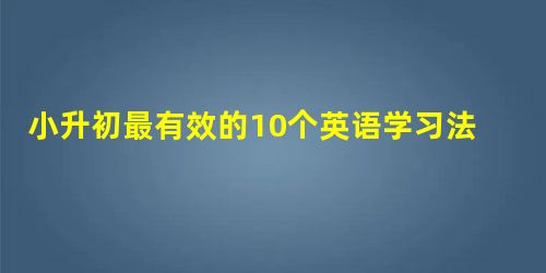 小升初最有效的10个英语学习法 小升初最有效的10个英语学习法