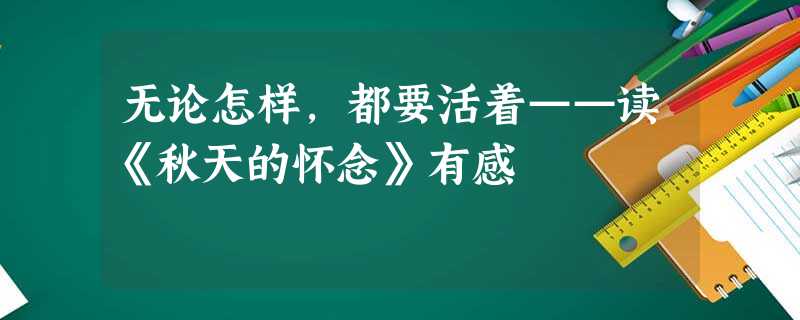 无论怎样,都要活着——读《秋天的怀念》有感 无论怎样,都要活着——读《秋天的怀念》有感