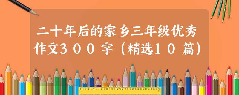 二十年后的家乡三年级优秀作文300字(精选10篇) 二十年后的家乡三年级优秀作文300字(精选10篇)