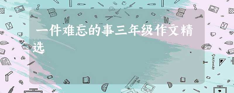 一件难忘的事三年级作文精选 一件难忘的事三年级作文精选