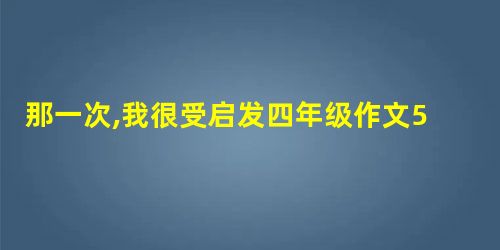那一次,我很受启发四年级作文500字 那一次,我很受启发四年级作文500字