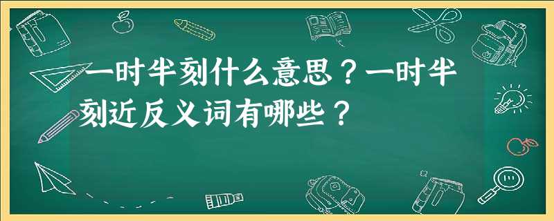 一时半刻什么意思?一时半刻近反义词有哪些? 一时半刻什么意思?一时半刻近反义词有哪些?