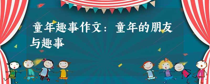 童年趣事作文:童年的朋友与趣事 童年趣事作文:童年的朋友与趣事