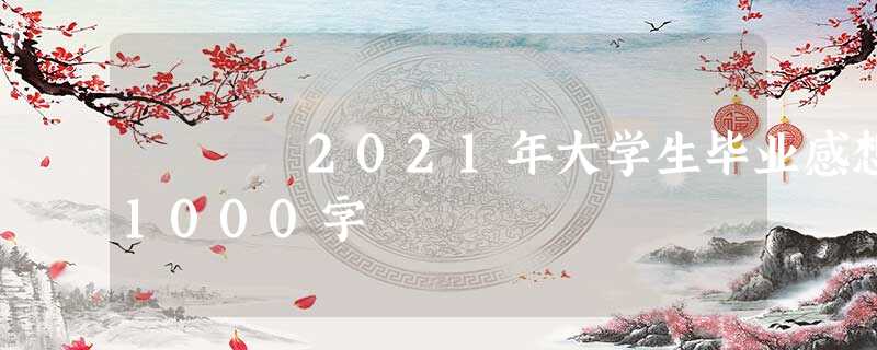 2021年大学生毕业感想1000字 2021年大学生毕业感想1000字