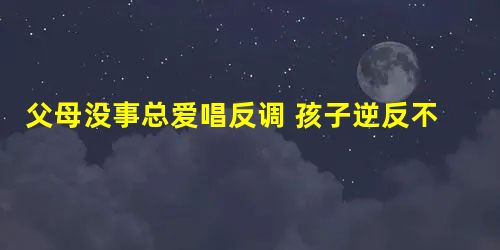 父母没事总爱唱反调 孩子逆反不奇怪 父母没事总爱唱反调 孩子逆反不奇怪