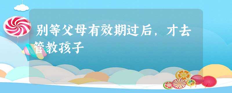 别等父母有效期过后,才去管教孩子 别等父母有效期过后,才去管教孩子