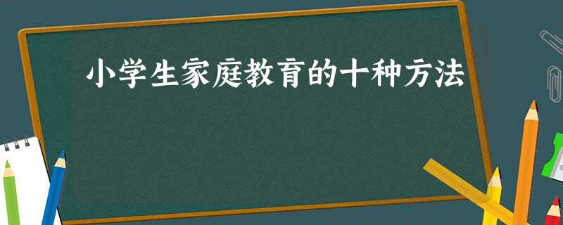 小学生家庭教育的十种方法 小学生家庭教育的十种方法