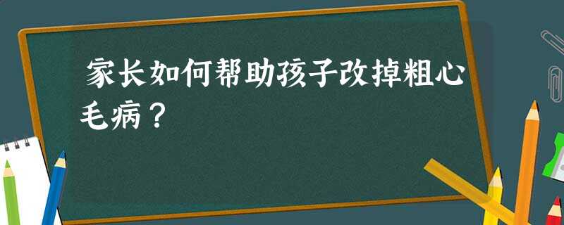 家长如何帮助孩子改掉粗心毛病? 家长如何帮助孩子改掉粗心毛病?