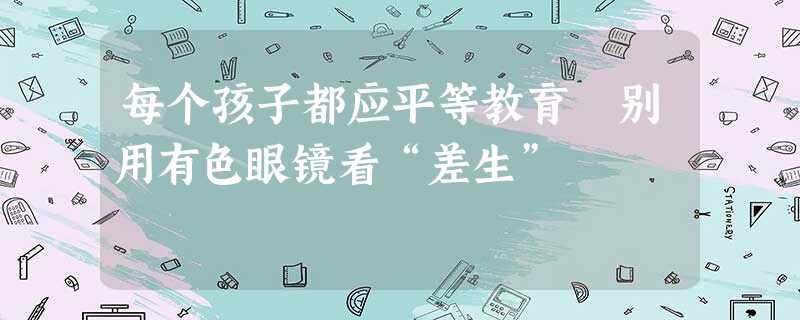 每个孩子都应平等教育 别用有色眼镜看“差生” 每个孩子都应平等教育 别用有色眼镜看“差生”