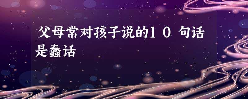 父母常对孩子说的10句话是蠢话 父母常对孩子说的10句话是蠢话