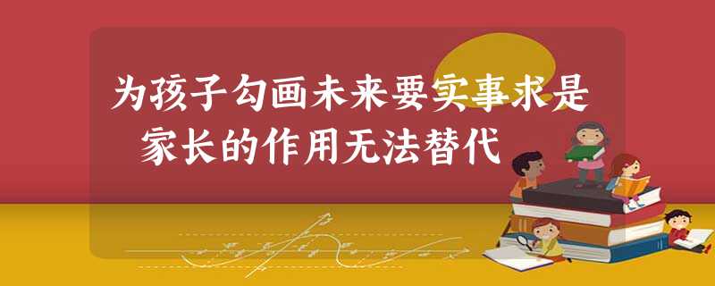 为孩子勾画未来要实事求是 家长的作用无法替代 为孩子勾画未来要实事求是 家长的作用无法替代