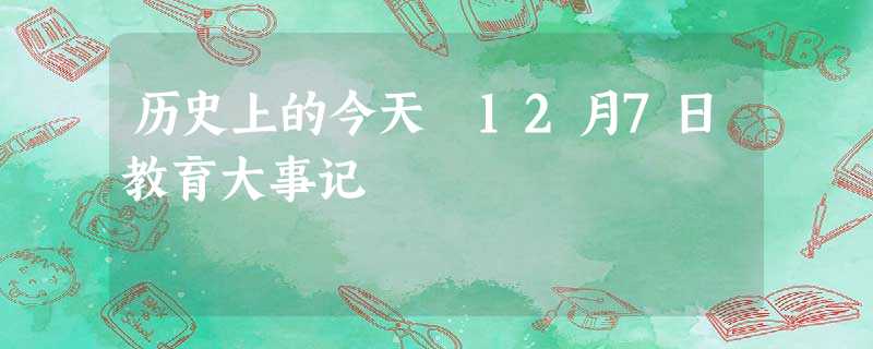 历史上的今天 12月7日教育大事记 历史上的今天 12月7日教育大事记