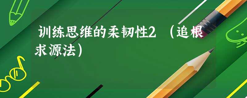 训练思维的柔韧性2(追根求源法) 训练思维的柔韧性2(追根求源法)