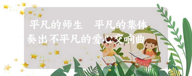 平凡的师生 平凡的集体 奏出不平凡的爱心交响曲 平凡的师生 平凡的集体 奏出不平凡的爱心交响曲