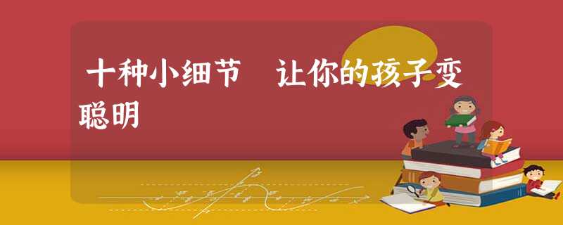 十种小细节 让你的孩子变聪明 十种小细节 让你的孩子变聪明