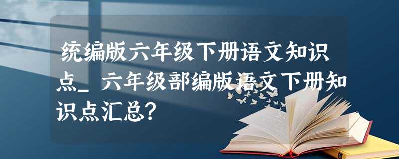 统编版六年级下册语文知识点_六年级部编版语文下册知识点汇总? 统编版六年级下册语文知识点_六年级部编版语文下册知识点汇总?