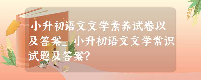 小升初语文文学素养试卷以及答案_小升初语文文学常识试题及答案? 小升初语文文学素养试卷以及答案_小升初语文文学常识试题及答案?