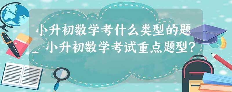 小升初数学考什么类型的题_小升初数学考试重点题型? 小升初数学考什么类型的题_小升初数学考试重点题型?