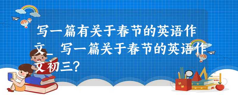 写一篇有关于春节的英语作文_写一篇关于春节的英语作文初三? 写一篇有关于春节的英语作文_写一篇关于春节的英语作文初三?