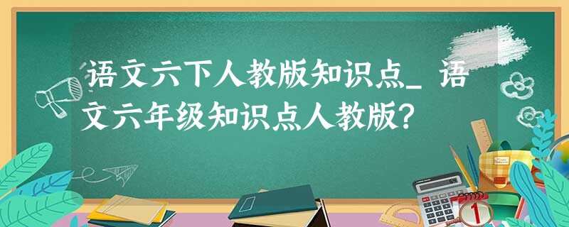 语文六下人教版知识点_语文六年级知识点人教版? 语文六下人教版知识点_语文六年级知识点人教版?