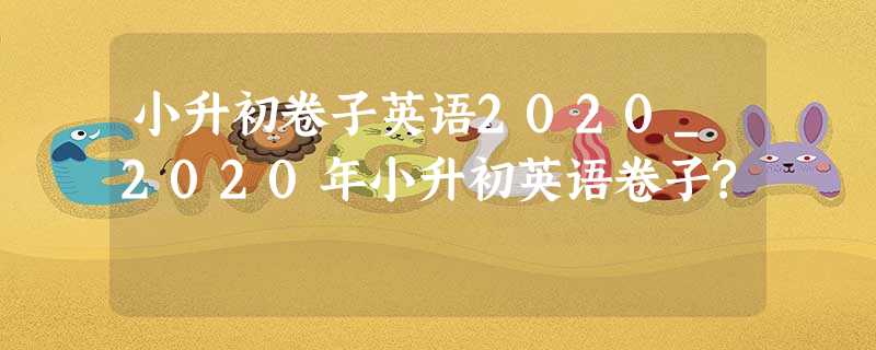小升初卷子英语2020_2020年小升初英语卷子? 小升初卷子英语2020_2020年小升初英语卷子?