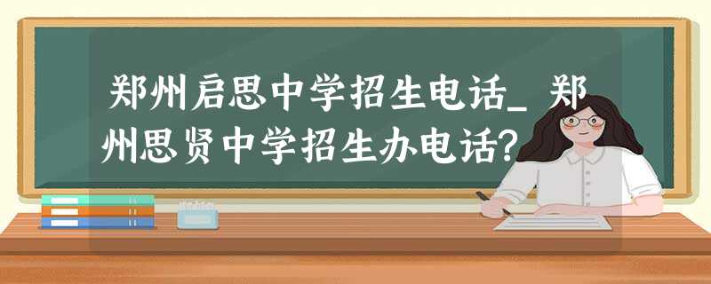 郑州启思中学招生电话_郑州思贤中学招生办电话? 郑州启思中学招生电话_郑州思贤中学招生办电话?