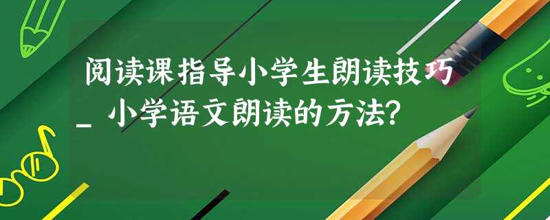 阅读课指导小学生朗读技巧_小学语文朗读的方法? 阅读课指导小学生朗读技巧_小学语文朗读的方法?