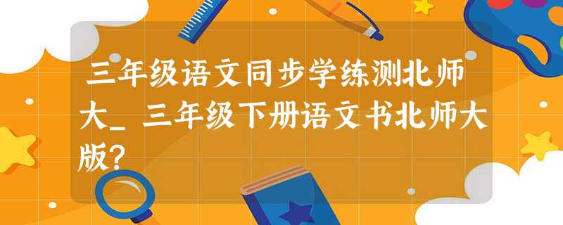 三年级语文同步学练测北师大_三年级下册语文书北师大版? 三年级语文同步学练测北师大_三年级下册语文书北师大版?