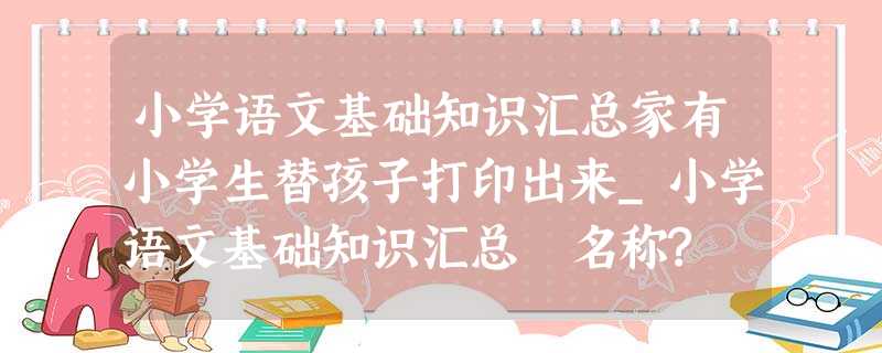 小学语文基础知识汇总家有小学生替孩子打印出来_小学语文基础知识汇总 名称? 小学语文基础知识汇总家有小学生替孩子打印出来_小学语文基础知识汇总 名称?