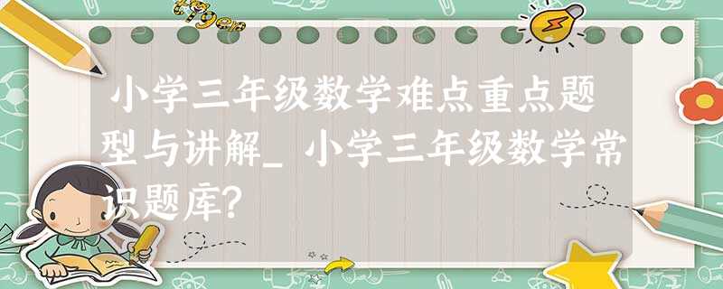 小学三年级数学难点重点题型与讲解_小学三年级数学常识题库? 小学三年级数学难点重点题型与讲解_小学三年级数学常识题库?