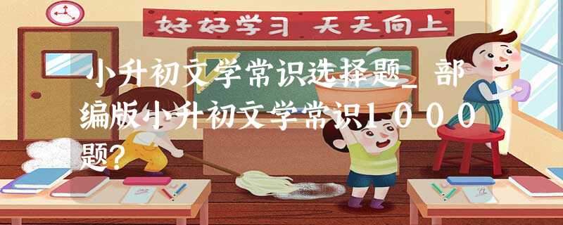 小升初文学常识选择题_部编版小升初文学常识1000题? 小升初文学常识选择题_部编版小升初文学常识1000题?