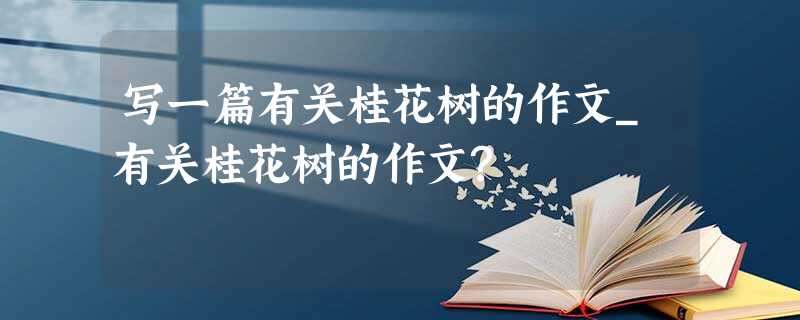 写一篇有关桂花树的作文_有关桂花树的作文? 写一篇有关桂花树的作文_有关桂花树的作文?